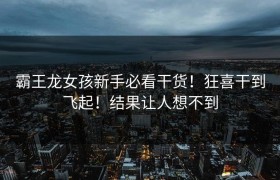 霸王龙女孩新手必看干货！狂喜干到飞起！结果让人想不到