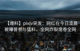 【爆料】pixiv突发：网红在今日凌晨被曝曾参与猛料，全网炸裂席卷全网
