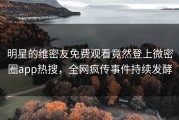 明星的维密友免费观看竟然登上微密圈app热搜，全网疯传事件持续发酵