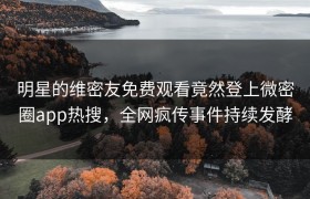 明星的维密友免费观看竟然登上微密圈app热搜，全网疯传事件持续发酵