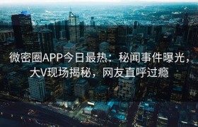 微密圈APP今日最热：秘闻事件曝光，大V现场揭秘，网友直呼过瘾