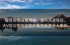 樱花视频深度揭秘：爆料风波背后，大V在公司会议室的角色极其令人意外