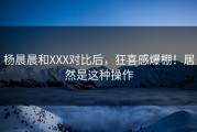 杨晨晨和XXX对比后，狂喜感爆棚！居然是这种操作
