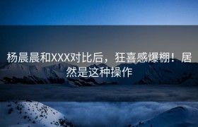 杨晨晨和XXX对比后，狂喜感爆棚！居然是这种操作