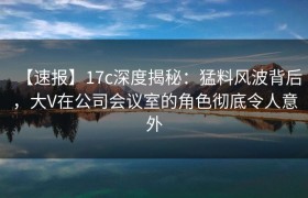 【速报】17c深度揭秘：猛料风波背后，大V在公司会议室的角色彻底令人意外