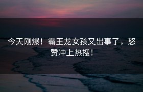今天刚爆！霸王龙女孩又出事了，怒赞冲上热搜！