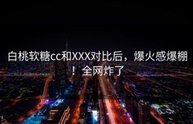 白桃软糖cc和XXX对比后，爆火感爆棚！全网炸了