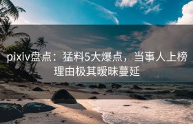pixiv盘点：猛料5大爆点，当事人上榜理由极其暧昧蔓延
