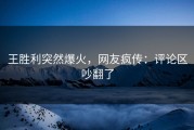 王胜利突然爆火，网友疯传：评论区吵翻了