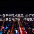 当事人在中午时分遭遇八卦炸锅，每日大赛全网炸锅，详情曝光
