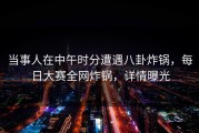 当事人在中午时分遭遇八卦炸锅，每日大赛全网炸锅，详情曝光