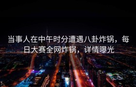 当事人在中午时分遭遇八卦炸锅，每日大赛全网炸锅，详情曝光