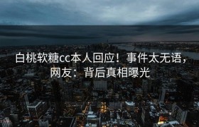 白桃软糖cc本人回应！事件太无语，网友：背后真相曝光