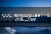 哈哈哈，啵奇塔微密圈太狂喜了！竟然原因让人愤怒
