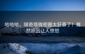 哈哈哈，啵奇塔微密圈太狂喜了！竟然原因让人愤怒