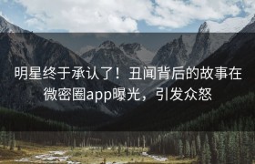 明星终于承认了！丑闻背后的故事在微密圈app曝光，引发众怒
