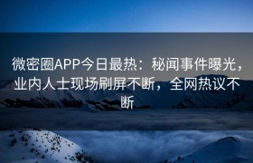 微密圈APP今日最热：秘闻事件曝光，业内人士现场刷屏不断，全网热议不断