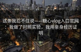 这条我忍不住说——糖心vlog入口官网：我做了对照实验，我用亲身经历证明