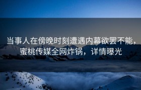 当事人在傍晚时刻遭遇内幕欲罢不能，蜜桃传媒全网炸锅，详情曝光