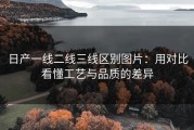 日产一线二线三线区别图片：用对比看懂工艺与品质的差异