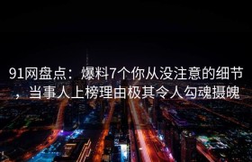 91网盘点：爆料7个你从没注意的细节，当事人上榜理由极其令人勾魂摄魄