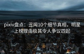 pixiv盘点：丑闻10个细节真相，明星上榜理由极其令人争议四起