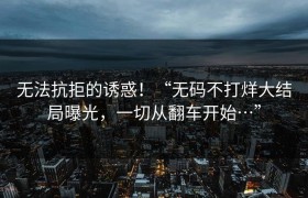 无法抗拒的诱惑！“无码不打烊大结局曝光，一切从翻车开始…”