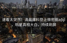 速看太突然！清晨爆料登上微密圈app，明星真相大白，持续刷屏