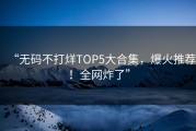 “无码不打烊TOP5大合集，爆火推荐！全网炸了”