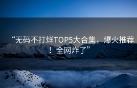 “无码不打烊TOP5大合集，爆火推荐！全网炸了”