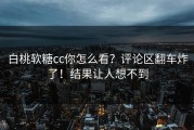 白桃软糖cc你怎么看？评论区翻车炸了！结果让人想不到