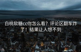 白桃软糖cc你怎么看？评论区翻车炸了！结果让人想不到