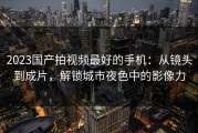 2023国产拍视频最好的手机：从镜头到成片，解锁城市夜色中的影像力