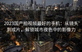 2023国产拍视频最好的手机：从镜头到成片，解锁城市夜色中的影像力