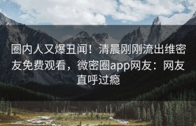 圈内人又爆丑闻！清晨刚刚流出维密友免费观看，微密圈app网友：网友直呼过瘾