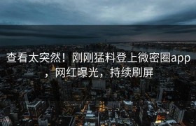 查看太突然！刚刚猛料登上微密圈app，网红曝光，持续刷屏