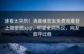 速看太突然！清晨维密友免费观看登上微密圈app，明星全网热议，网友直呼过瘾