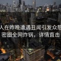 神秘人在昨晚遭遇丑闻引发众怒，微密圈全网炸锅，详情直击