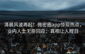 清晨风波再起！微密圈app惊现热点，业内人士无奈回应：真相让人瞠目