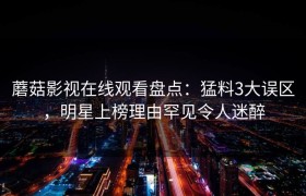 蘑菇影视在线观看盘点：猛料3大误区，明星上榜理由罕见令人迷醉