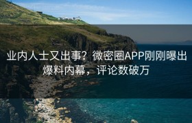业内人士又出事？微密圈APP刚刚曝出爆料内幕，评论数破万