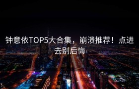钟意依TOP5大合集，崩溃推荐！点进去别后悔