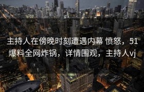 主持人在傍晚时刻遭遇内幕 愤怒，51爆料全网炸锅，详情围观，主持人vj
