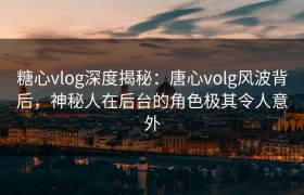 糖心vlog深度揭秘：唐心volg风波背后，神秘人在后台的角色极其令人意外