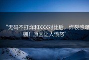 “无码不打烊和XXX对比后，炸裂感爆棚！原因让人愤怒”