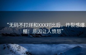 “无码不打烊和XXX对比后，炸裂感爆棚！原因让人愤怒”