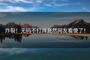 炸裂！无码不打烊竟然网友看傻了！