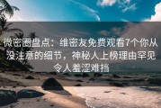 微密圈盘点：维密友免费观看7个你从没注意的细节，神秘人上榜理由罕见令人羞涩难挡