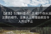 【紧急】51爆料盘点：丑闻7个你从没注意的细节，当事人上榜理由疯狂令人热议不止