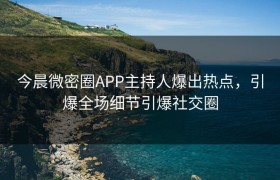 今晨微密圈APP主持人爆出热点，引爆全场细节引爆社交圈